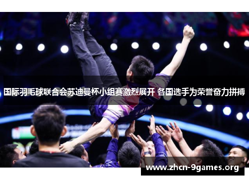 国际羽毛球联合会苏迪曼杯小组赛激烈展开 各国选手为荣誉奋力拼搏