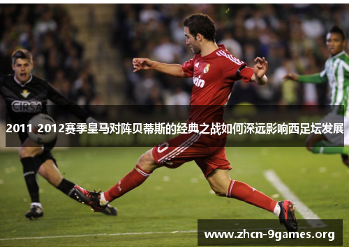 2011 2012赛季皇马对阵贝蒂斯的经典之战如何深远影响西足坛发展