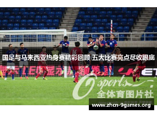 国足与马来西亚热身赛精彩回顾 五大比赛亮点尽收眼底