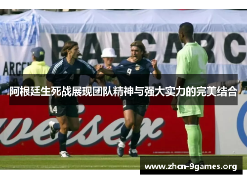 阿根廷生死战展现团队精神与强大实力的完美结合 阿根廷生死战展现团队精神与强大实力的完美结合