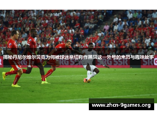 揭秘丹尼尔维尔贝克为何被球迷亲切称作黑贝这一外号的来历与趣味故事 揭秘丹尼尔维尔贝克为何被球迷亲切称作黑贝这一外号的来历与趣味故事