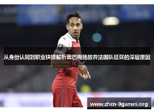 从身份认同到职业抉择解析奥巴梅扬放弃法国队征召的深层原因 从身份认同到职业抉择解析奥巴梅扬放弃法国队征召的深层原因